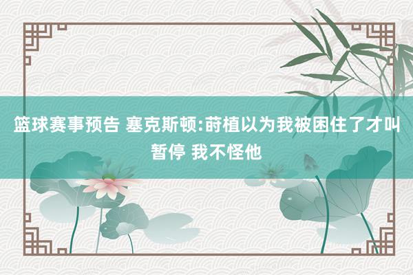 篮球赛事预告 塞克斯顿:莳植以为我被困住了才叫暂停 我不怪他