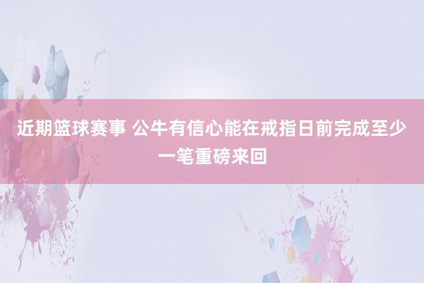 近期篮球赛事 公牛有信心能在戒指日前完成至少一笔重磅来回