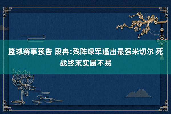 篮球赛事预告 段冉:残阵绿军逼出最强米切尔 死战终末实属不易