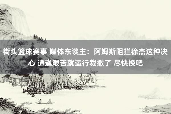 街头篮球赛事 媒体东谈主：阿姆斯阻拦徐杰这种决心 遭逢艰苦就运行裁撤了 尽快换吧