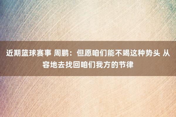 近期篮球赛事 周鹏：但愿咱们能不竭这种势头 从容地去找回咱们我方的节律