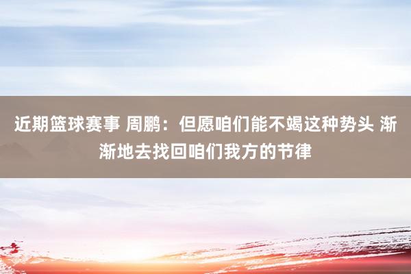 近期篮球赛事 周鹏：但愿咱们能不竭这种势头 渐渐地去找回咱们我方的节律