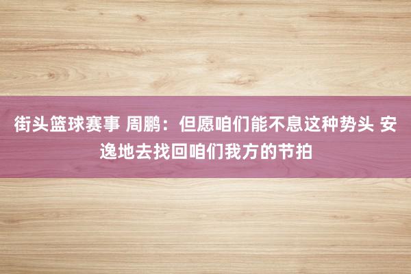 街头篮球赛事 周鹏：但愿咱们能不息这种势头 安逸地去找回咱们我方的节拍