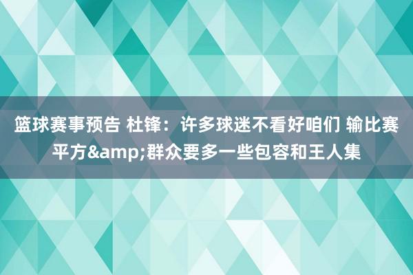 篮球赛事预告 杜锋：许多球迷不看好咱们 输比赛平方&群众要多一些包容和王人集