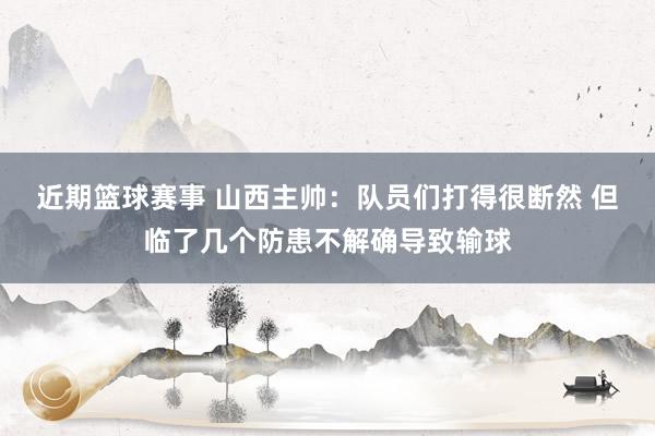 近期篮球赛事 山西主帅：队员们打得很断然 但临了几个防患不解确导致输球