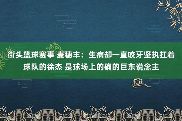 街头篮球赛事 麦穗丰：生病却一直咬牙坚执扛着球队的徐杰 是球场上的确的巨东说念主