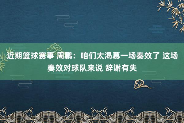 近期篮球赛事 周鹏：咱们太渴慕一场奏效了 这场奏效对球队来说 辞谢有失