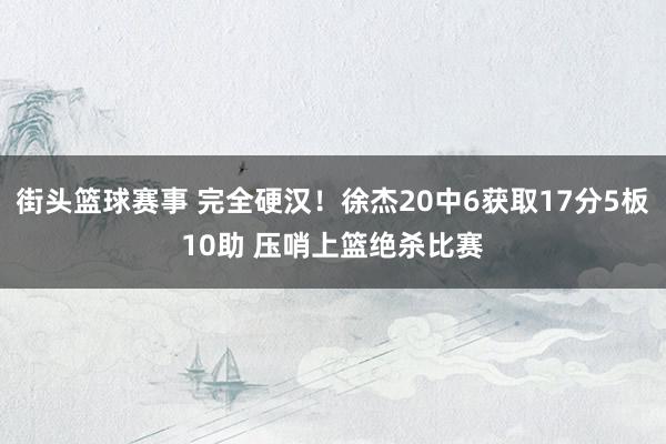 街头篮球赛事 完全硬汉！徐杰20中6获取17分5板10助 压哨上篮绝杀比赛