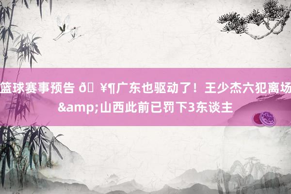 篮球赛事预告 🥶广东也驱动了！王少杰六犯离场&山西此前已罚下3东谈主