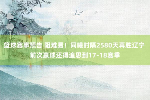 篮球赛事预告 阻难易！同曦时隔2580天再胜辽宁 前次赢球还得追思到17-18赛季