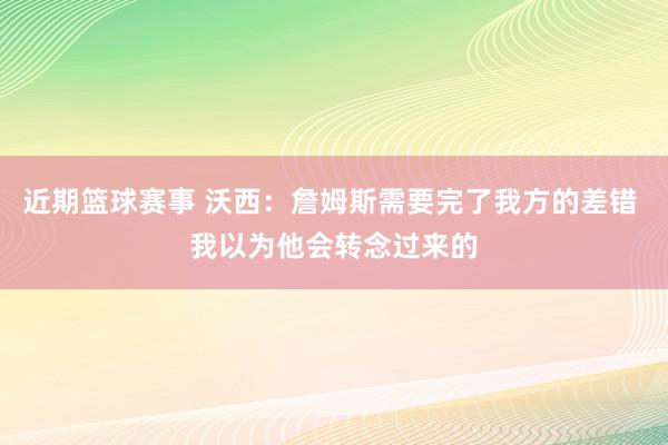 近期篮球赛事 沃西：詹姆斯需要完了我方的差错 我以为他会转念过来的