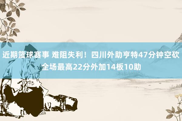 近期篮球赛事 难阻失利！四川外助亨特47分钟空砍全场最高22分外加14板10助