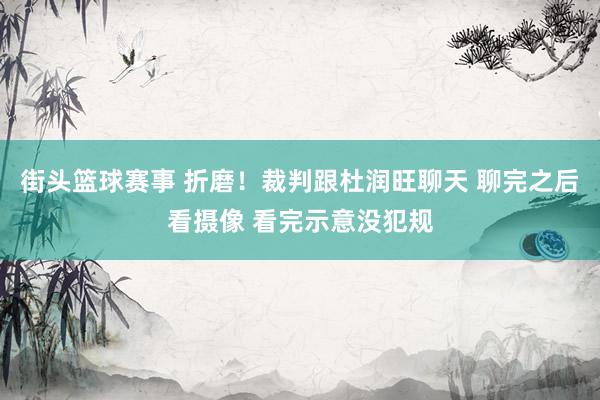 街头篮球赛事 折磨！裁判跟杜润旺聊天 聊完之后看摄像 看完示意没犯规