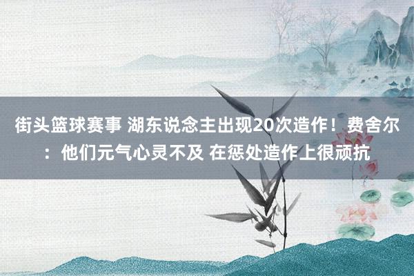 街头篮球赛事 湖东说念主出现20次造作！费舍尔：他们元气心灵不及 在惩处造作上很顽抗