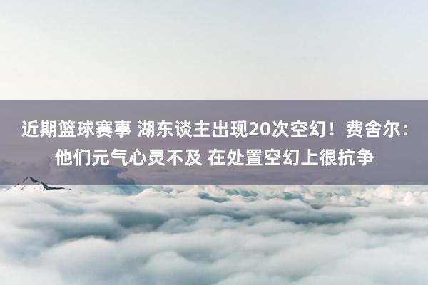 近期篮球赛事 湖东谈主出现20次空幻！费舍尔：他们元气心灵不及 在处置空幻上很抗争