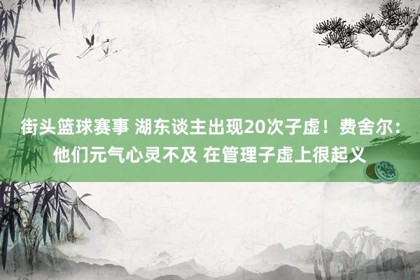 街头篮球赛事 湖东谈主出现20次子虚！费舍尔：他们元气心灵不及 在管理子虚上很起义