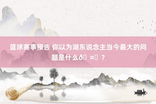 篮球赛事预告 你以为湖东说念主当今最大的问题是什么🤔？