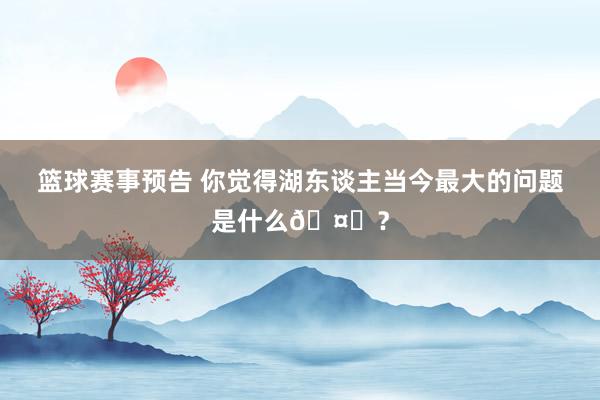 篮球赛事预告 你觉得湖东谈主当今最大的问题是什么🤔？