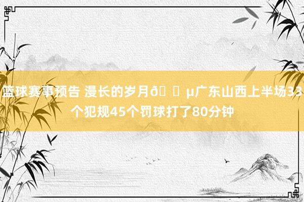 篮球赛事预告 漫长的岁月😵广东山西上半场33个犯规45个罚球打了80分钟