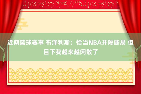 近期篮球赛事 布泽利斯：恰当NBA并隔断易 但目下我越来越闲散了