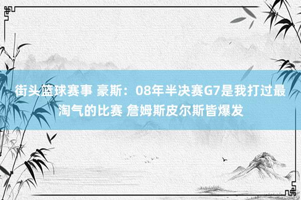 街头篮球赛事 豪斯：08年半决赛G7是我打过最淘气的比赛 詹姆斯皮尔斯皆爆发