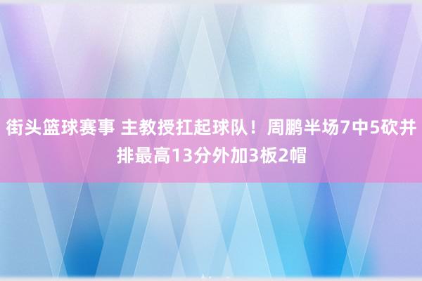 街头篮球赛事 主教授扛起球队！周鹏半场7中5砍并排最高13分外加3板2帽