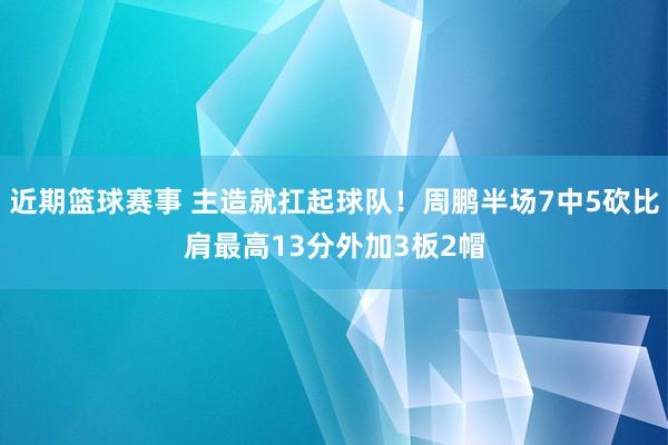 近期篮球赛事 主造就扛起球队！周鹏半场7中5砍比肩最高13分外加3板2帽