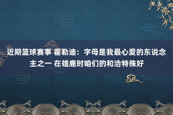 近期篮球赛事 霍勒迪：字母是我最心爱的东说念主之一 在雄鹿时咱们的和洽特殊好