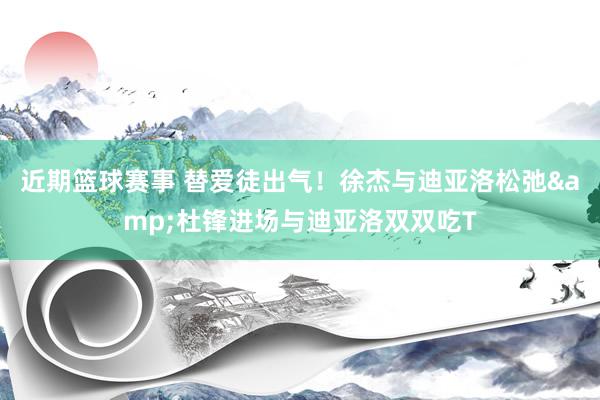 近期篮球赛事 替爱徒出气！徐杰与迪亚洛松弛&杜锋进场与迪亚洛双双吃T