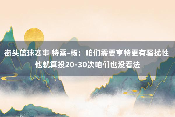 街头篮球赛事 特雷-杨：咱们需要亨特更有骚扰性 他就算投20-30次咱们也没看法