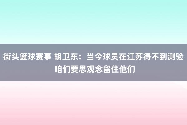 街头篮球赛事 胡卫东：当今球员在江苏得不到测验 咱们要思观念留住他们