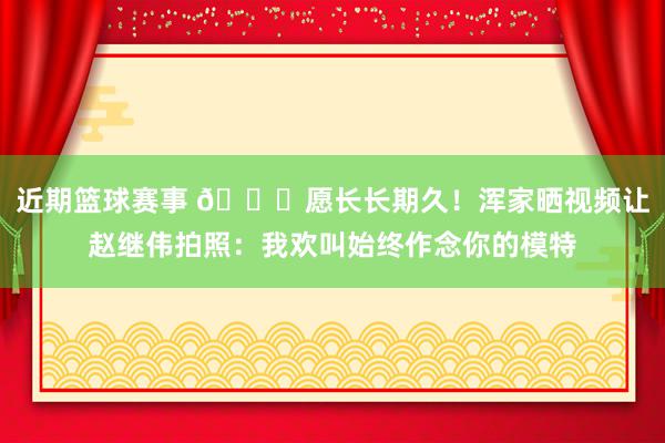 近期篮球赛事 😁愿长长期久！浑家晒视频让赵继伟拍照：我欢叫始终作念你的模特