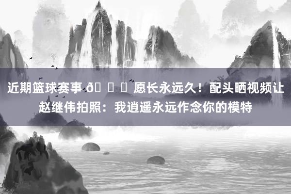 近期篮球赛事 😁愿长永远久！配头晒视频让赵继伟拍照：我逍遥永远作念你的模特