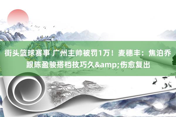 街头篮球赛事 广州主帅被罚1万！麦穗丰：焦泊乔跟陈盈骏搭档技巧久&伤愈复出