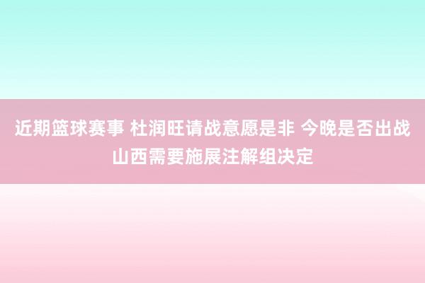 近期篮球赛事 杜润旺请战意愿是非 今晚是否出战山西需要施展注解组决定