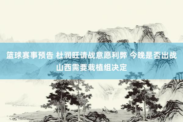 篮球赛事预告 杜润旺请战意愿利弊 今晚是否出战山西需要栽植组决定