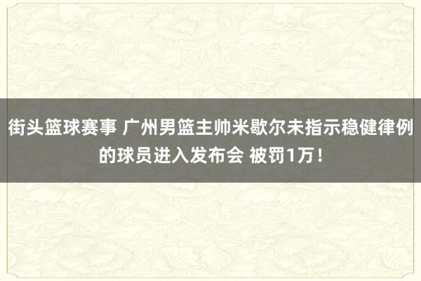 街头篮球赛事 广州男篮主帅米歇尔未指示稳健律例的球员进入发布会 被罚1万！