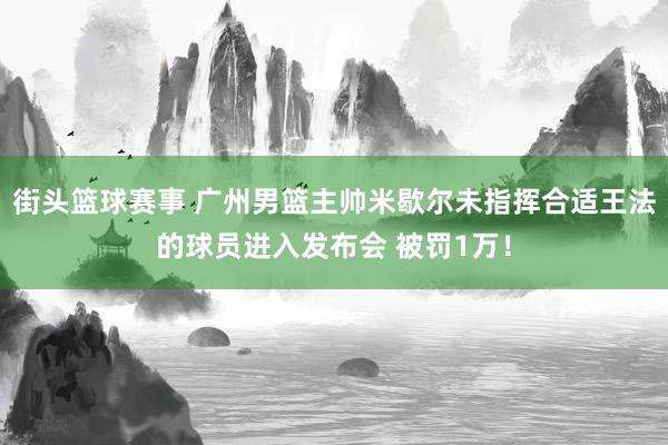 街头篮球赛事 广州男篮主帅米歇尔未指挥合适王法的球员进入发布会 被罚1万！