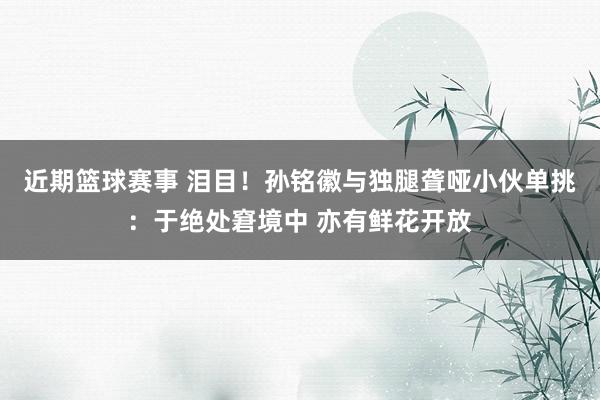 近期篮球赛事 泪目！孙铭徽与独腿聋哑小伙单挑：于绝处窘境中 亦有鲜花开放