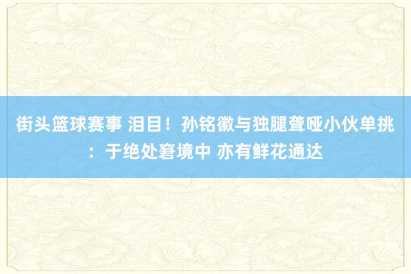 街头篮球赛事 泪目！孙铭徽与独腿聋哑小伙单挑：于绝处窘境中 亦有鲜花通达