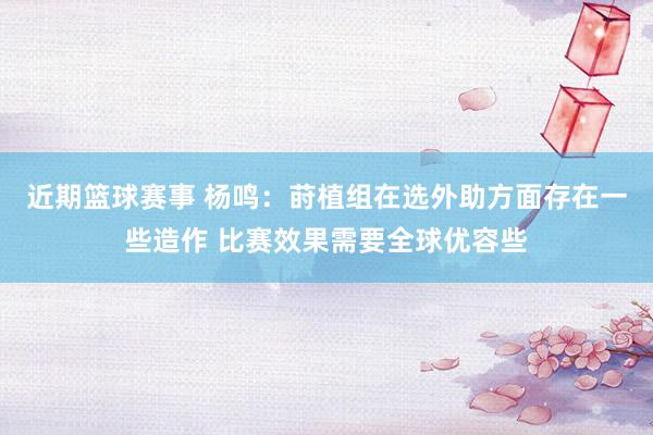 近期篮球赛事 杨鸣：莳植组在选外助方面存在一些造作 比赛效果需要全球优容些