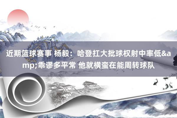 近期篮球赛事 杨毅：哈登扛大批球权射中率低&乖谬多平常 他就横蛮在能周转球队