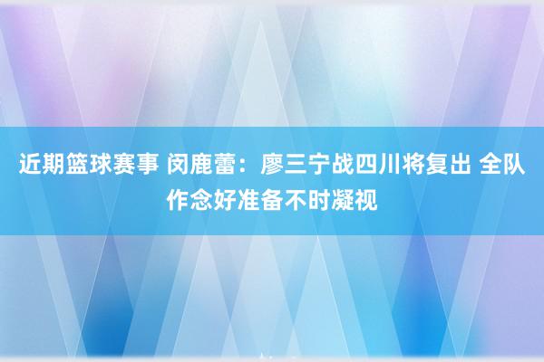 近期篮球赛事 闵鹿蕾：廖三宁战四川将复出 全队作念好准备不时凝视