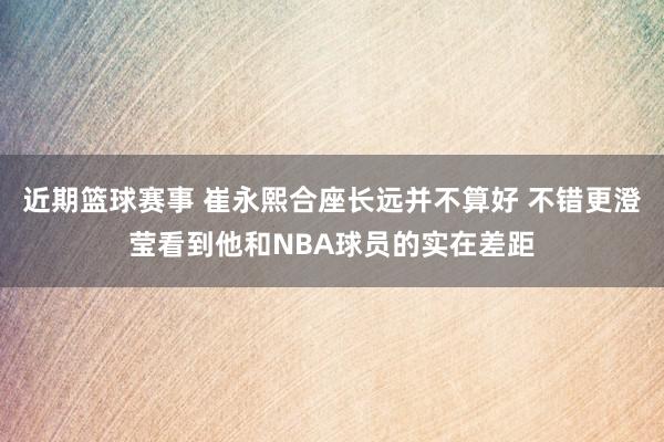 近期篮球赛事 崔永熙合座长远并不算好 不错更澄莹看到他和NBA球员的实在差距