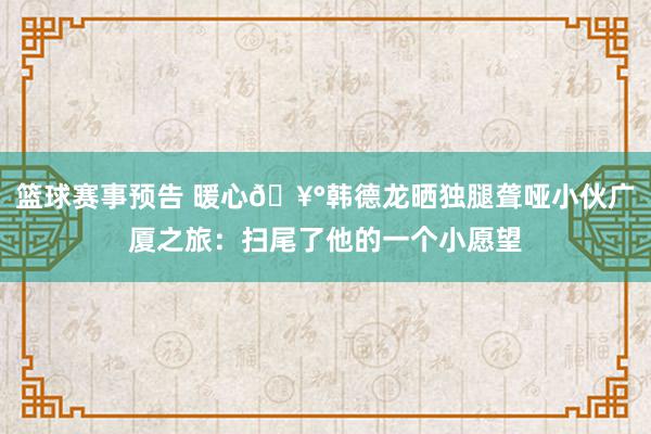 篮球赛事预告 暖心🥰韩德龙晒独腿聋哑小伙广厦之旅：扫尾了他的一个小愿望