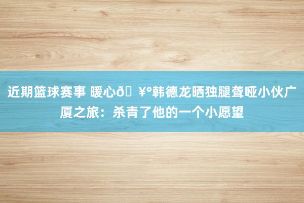 近期篮球赛事 暖心🥰韩德龙晒独腿聋哑小伙广厦之旅：杀青了他的一个小愿望