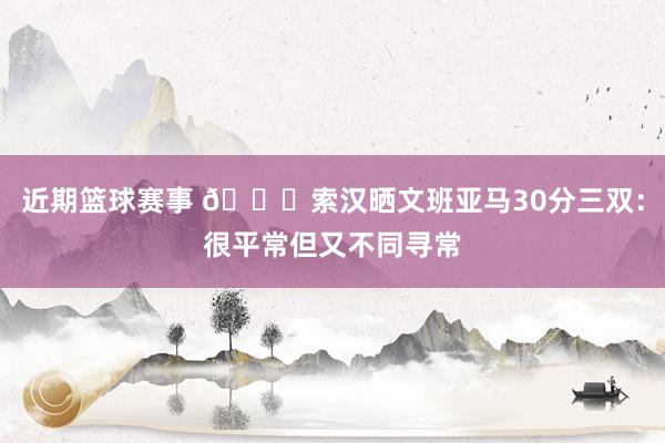 近期篮球赛事 👀索汉晒文班亚马30分三双：很平常但又不同寻常