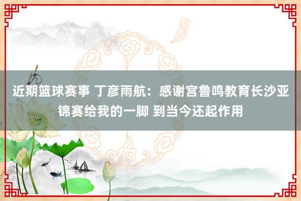 近期篮球赛事 丁彦雨航：感谢宫鲁鸣教育长沙亚锦赛给我的一脚 到当今还起作用