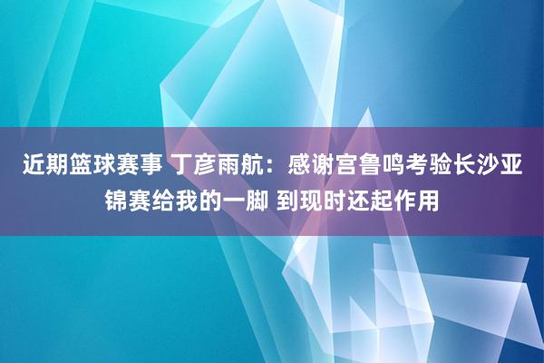 近期篮球赛事 丁彦雨航：感谢宫鲁鸣考验长沙亚锦赛给我的一脚 到现时还起作用