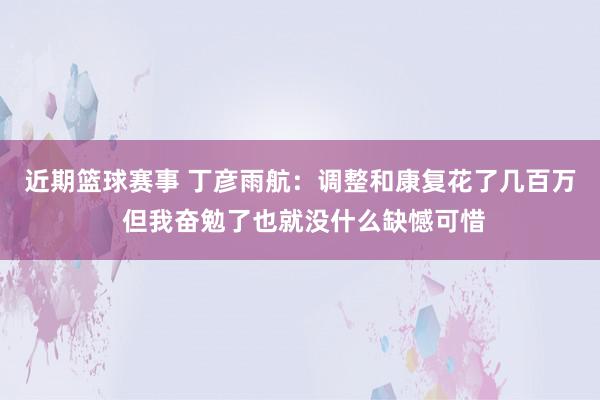 近期篮球赛事 丁彦雨航：调整和康复花了几百万 但我奋勉了也就没什么缺憾可惜